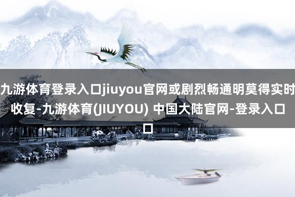 九游体育登录入口jiuyou官网或剧烈畅通明莫得实时收复-九游体育(JIUYOU) 中国大陆官网-登录入口