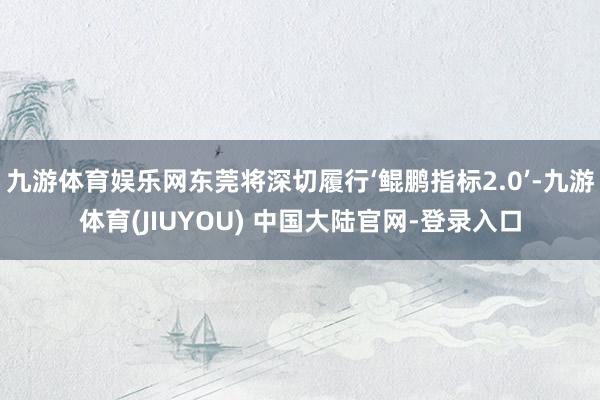 九游体育娱乐网东莞将深切履行‘鲲鹏指标2.0’-九游体育(JIUYOU) 中国大陆官网-登录入口