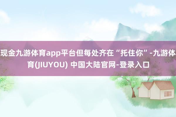 现金九游体育app平台但每处齐在“托住你”-九游体育(JIUYOU) 中国大陆官网-登录入口