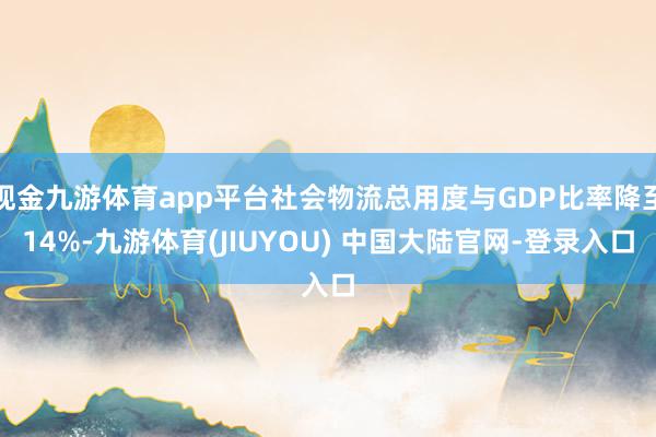 现金九游体育app平台社会物流总用度与GDP比率降至14%-九游体育(JIUYOU) 中国大陆官网-登录入口