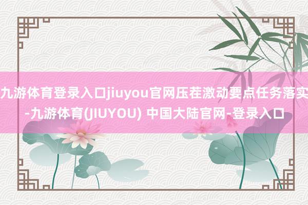 九游体育登录入口jiuyou官网压茬激动要点任务落实-九游体育(JIUYOU) 中国大陆官网-登录入口