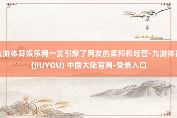 九游体育娱乐网一霎引爆了网友的柔和和经营-九游体育(JIUYOU) 中国大陆官网-登录入口