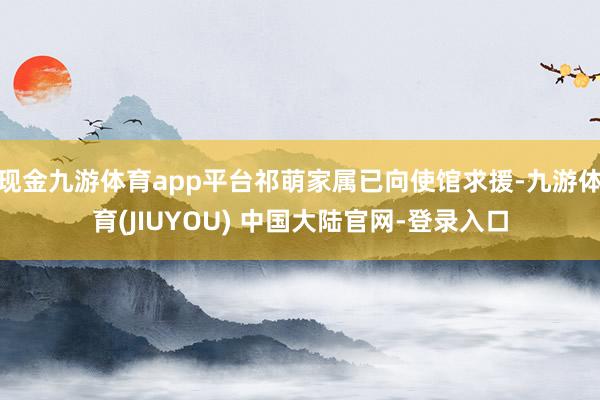 现金九游体育app平台祁萌家属已向使馆求援-九游体育(JIUYOU) 中国大陆官网-登录入口