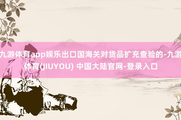 九游体育app娱乐出口国海关对货品扩充查验的-九游体育(JI