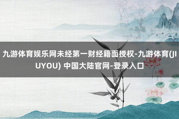 九游体育娱乐网未经第一财经籍面授权-九游体育(JIUYOU) 中国大陆官网-登录入口