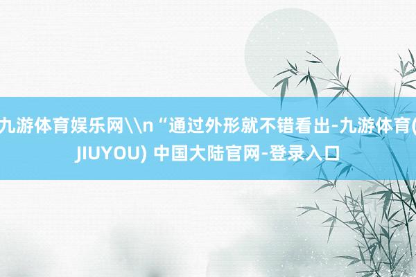 九游体育娱乐网\n“通过外形就不错看出-九游体育(JIUYOU) 中国大陆官网-登录入口