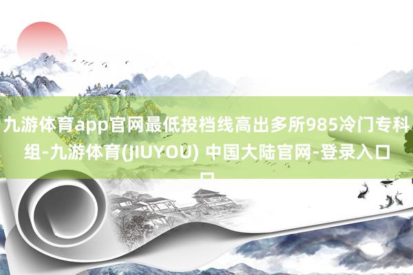 九游体育app官网最低投档线高出多所985冷门专科组-九游体育(JIUYOU) 中国大陆官网-登录入口