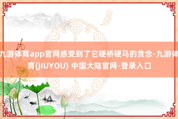 九游体育app官网感受到了它硬桥硬马的贪念-九游体育(JIUYOU) 中国大陆官网-登录入口