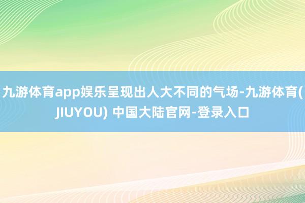 九游体育app娱乐呈现出人大不同的气场-九游体育(JIUYOU) 中国大陆官网-登录入口