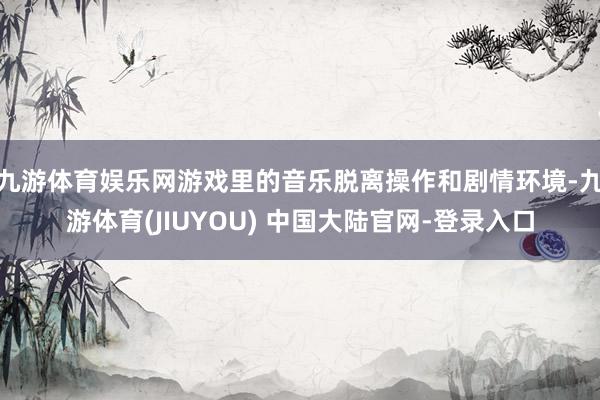 九游体育娱乐网游戏里的音乐脱离操作和剧情环境-九游体育(JI