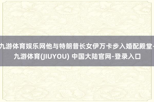 九游体育娱乐网他与特朗普长女伊万卡步入婚配殿堂-九游体育(J