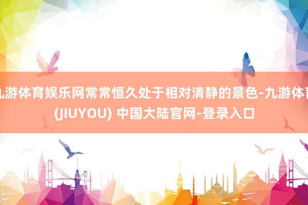 九游体育娱乐网常常恒久处于相对清静的景色-九游体育(JIUY